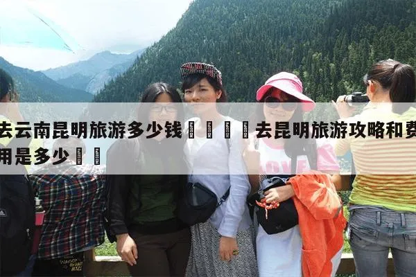 去云南玩多少钱(去云南玩多少钱一天合适)